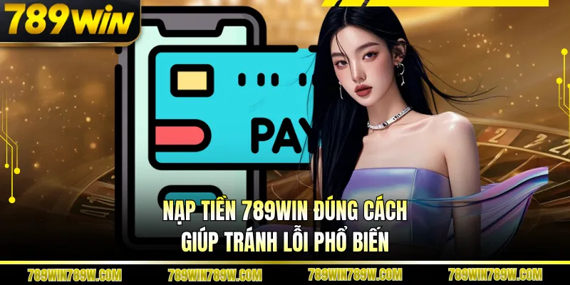 Nạp tiền 789WIN đúng cách giúp tránh lỗi phổ biến